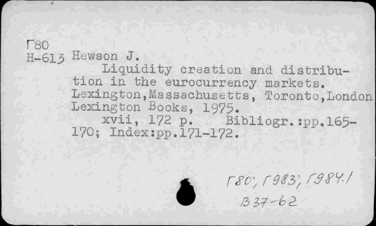 ﻿r80
H-613 Hewson J.
Liquidity creation and distribution in the eurocurrency markets. Lexington,Massachusetts, Toronto,London Lexington Books, 1975.
xvii, 172 p.	Bibliogr. :pp.165-
170; Indexjpp.171-172.
